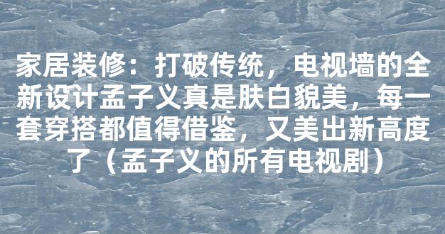 家居装修：打破传统，电视墙的全新设计孟子义真是肤白貌美，每一套穿搭都值得借鉴，又美出新高度了（孟子义的所有电视剧）