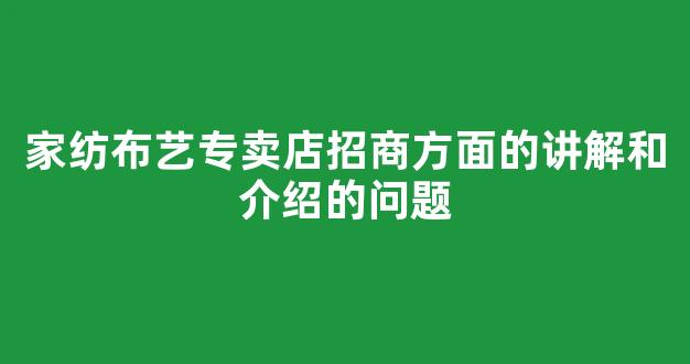 家纺布艺专卖店招商方面的讲解和介绍的问题