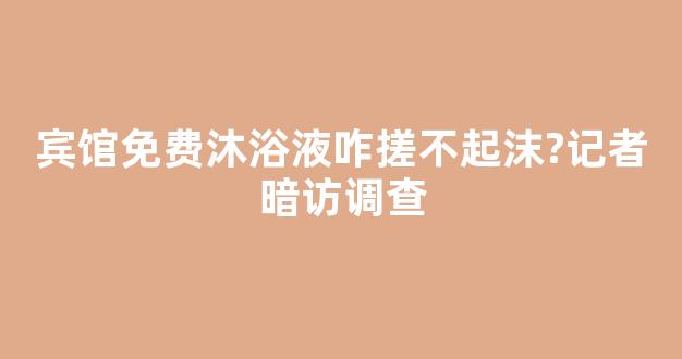 宾馆免费沐浴液咋搓不起沫?记者暗访调查