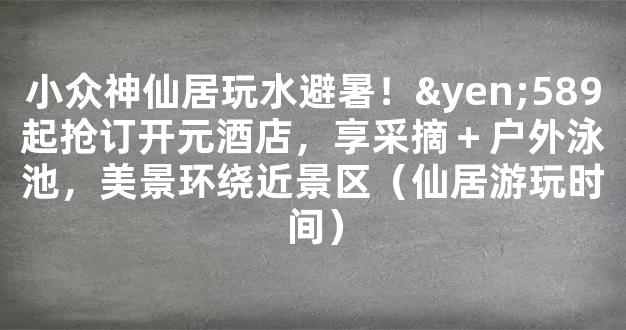 小众神仙居玩水避暑！¥589起抢订开元酒店，享采摘＋户外泳池，美景环绕近景区（仙居游玩时间）