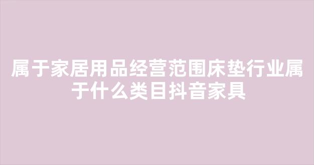 属于家居用品经营范围床垫行业属于什么类目抖音家具