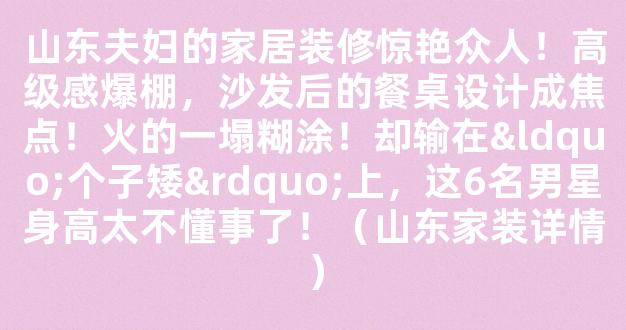 山东夫妇的家居装修惊艳众人！高级感爆棚，沙发后的餐桌设计成焦点！火的一塌糊涂！却输在“个子矮”上，这6名男星身高太不懂事了！（山东家装详情）