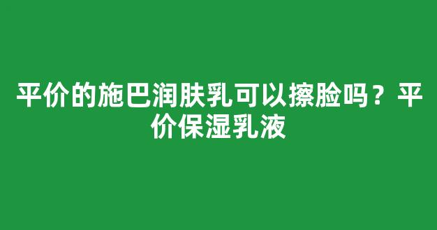 平价的施巴润肤乳可以擦脸吗？平价保湿乳液