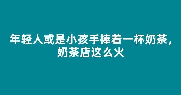 年轻人或是小孩手捧着一杯奶茶，奶茶店这么火