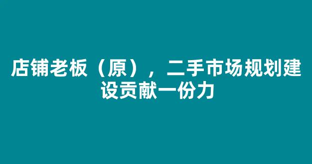 店铺老板（原），二手市场规划建设贡献一份力