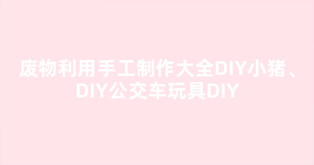 废物利用手工制作大全DIY小猪、DIY公交车玩具DIY