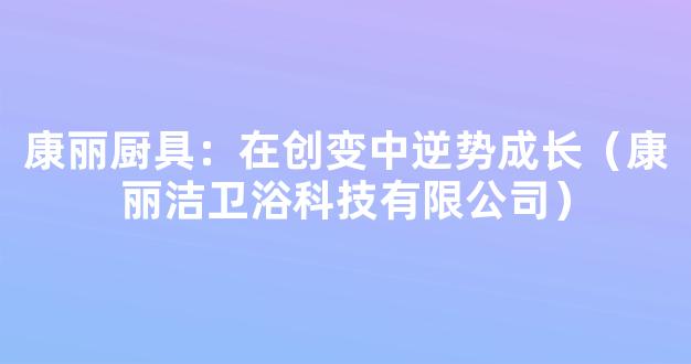 康丽厨具：在创变中逆势成长（康丽洁卫浴科技有限公司）