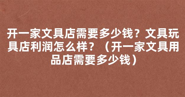 开一家文具店需要多少钱？文具玩具店利润怎么样？（开一家文具用品店需要多少钱）