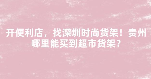 开便利店，找深圳时尚货架！贵州哪里能买到超市货架？