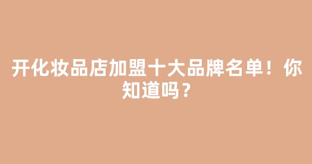 开化妆品店加盟十大品牌名单！你知道吗？