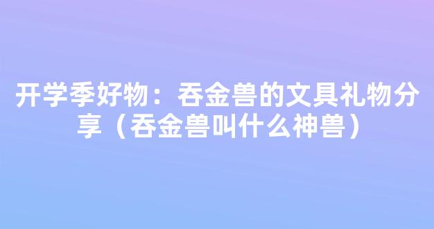 开学季好物：吞金兽的文具礼物分享（吞金兽叫什么神兽）