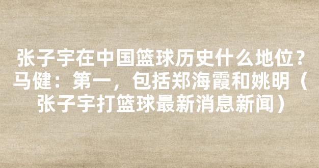 张子宇在中国篮球历史什么地位？马健：第一，包括郑海霞和姚明（张子宇打篮球最新消息新闻）