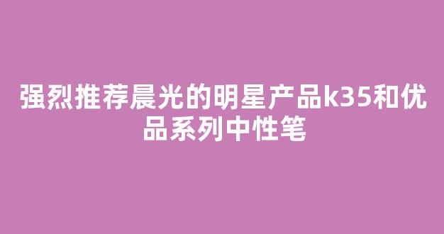 强烈推荐晨光的明星产品k35和优品系列中性笔