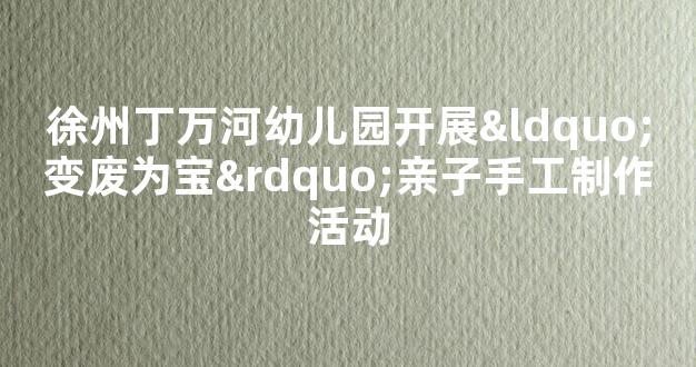 徐州丁万河幼儿园开展“变废为宝”亲子手工制作活动