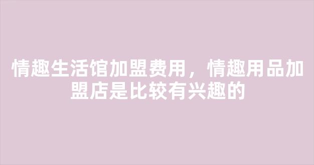 情趣生活馆加盟费用，情趣用品加盟店是比较有兴趣的