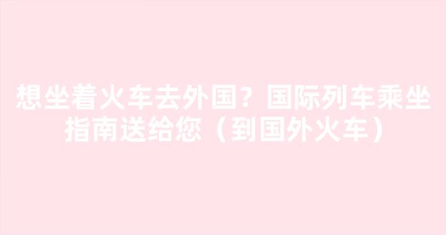 想坐着火车去外国？国际列车乘坐指南送给您（到国外火车）