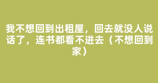 我不想回到出租屋，回去就没人说话了，连书都看不进去（不想回到家）