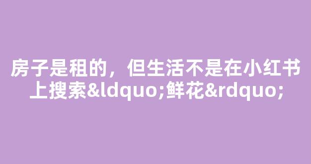 房子是租的，但生活不是在小红书上搜索“鲜花”