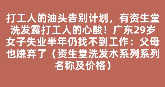 打工人的油头告别计划，有资生堂洗发露打工人的心酸！广东29岁女子失业半年仍找不到工作：父母也嫌弃了（资生堂洗发水系列系列名称及价格）