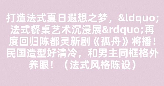 打造法式夏日遐想之梦，“法式餐桌艺术沉浸展”再度回归陈都灵新剧《孤舟》将播！民国造型好清冷，和男主同框格外养眼！（法式风格陈设）