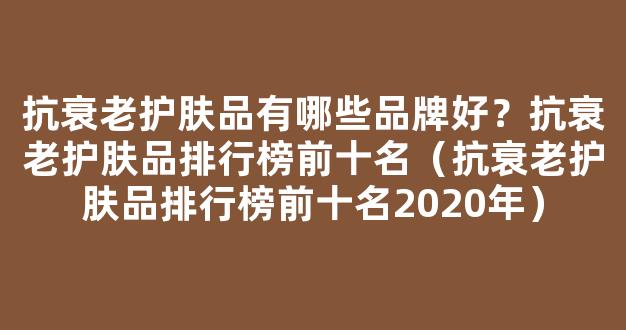 抗衰老护肤品有哪些品牌好？抗衰老护肤品排行榜前十名（抗衰老护肤品排行榜前十名2020年）