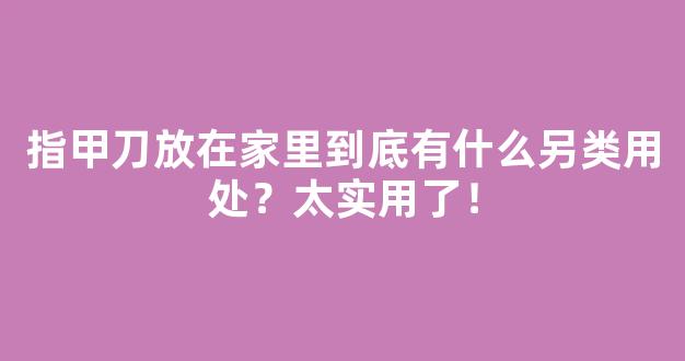 指甲刀放在家里到底有什么另类用处？太实用了！