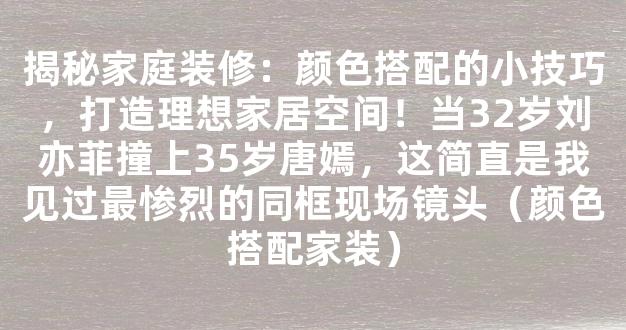 揭秘家庭装修：颜色搭配的小技巧，打造理想家居空间！当32岁刘亦菲撞上35岁唐嫣，这简直是我见过最惨烈的同框现场镜头（颜色搭配家装）