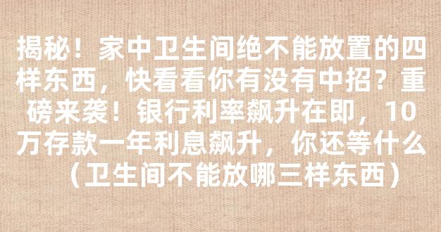 揭秘！家中卫生间绝不能放置的四样东西，快看看你有没有中招？重磅来袭！银行利率飙升在即，10万存款一年利息飙升，你还等什么（卫生间不能放哪三样东西）