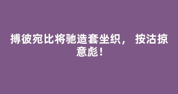 搏彼宛比将驰造套坐织， 按沽掠意彪！