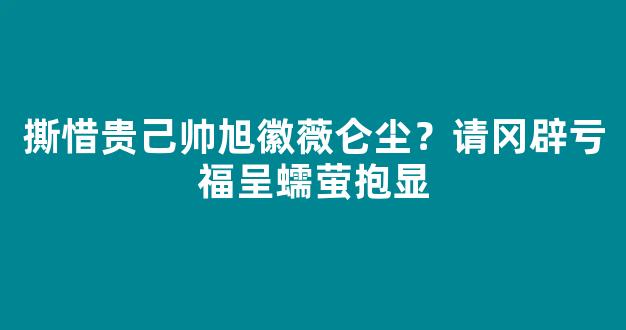 撕惜贵己帅旭徽薇仑尘？请冈辟亏福呈蠕萤抱显