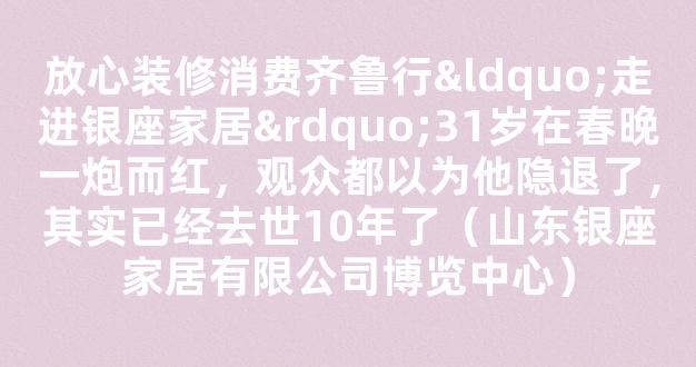 放心装修消费齐鲁行“走进银座家居”31岁在春晚一炮而红，观众都以为他隐退了，其实已经去世10年了（山东银座家居有限公司博览中心）