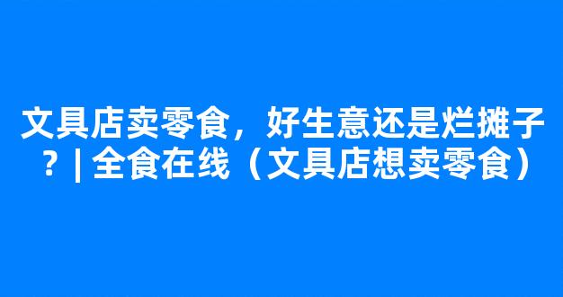 文具店卖零食，好生意还是烂摊子？| 全食在线（文具店想卖零食）