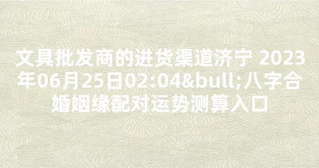 文具批发商的进货渠道济宁 2023年06月25日02:04•八字合婚姻缘配对运势测算入口