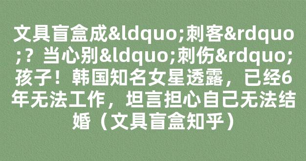 文具盲盒成“刺客”？当心别“刺伤”孩子！韩国知名女星透露，已经6年无法工作，坦言担心自己无法结婚（文具盲盒知乎）