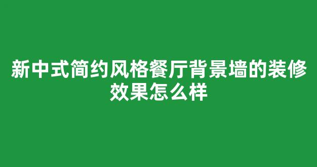 新中式简约风格餐厅背景墙的装修效果怎么样