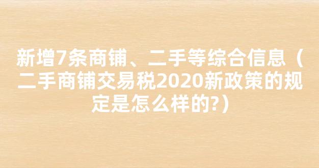 新增7条商铺、二手等综合信息（二手商铺交易税2020新政策的规定是怎么样的?）