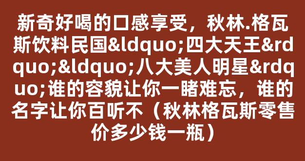 新奇好喝的口感享受，秋林.格瓦斯饮料民国“四大天王”“八大美人明星”谁的容貌让你一睹难忘，谁的名字让你百听不（秋林格瓦斯零售价多少钱一瓶）