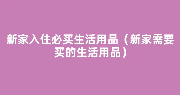 新家入住必买生活用品（新家需要买的生活用品）