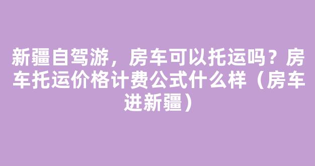 新疆自驾游，房车可以托运吗？房车托运价格计费公式什么样（房车进新疆）