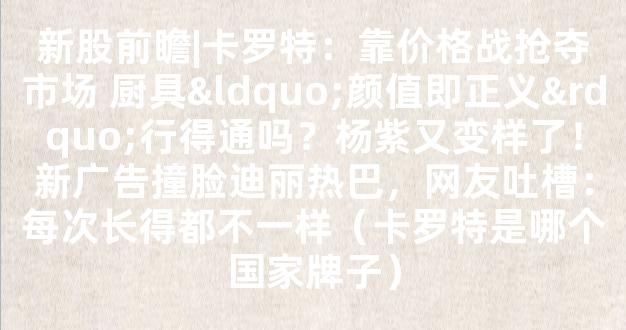 新股前瞻|卡罗特：靠价格战抢夺市场 厨具“颜值即正义”行得通吗？杨紫又变样了！新广告撞脸迪丽热巴，网友吐槽：每次长得都不一样（卡罗特是哪个国家牌子）