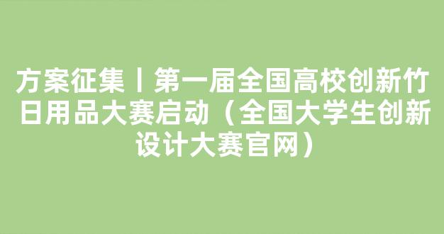 方案征集丨第一届全国高校创新竹日用品大赛启动（全国大学生创新设计大赛官网）