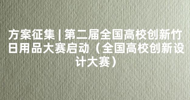 方案征集 | 第二届全国高校创新竹日用品大赛启动（全国高校创新设计大赛）