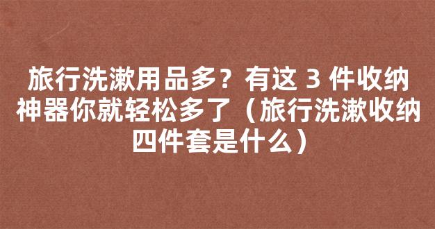 旅行洗漱用品多？有这 3 件收纳神器你就轻松多了（旅行洗漱收纳四件套是什么）