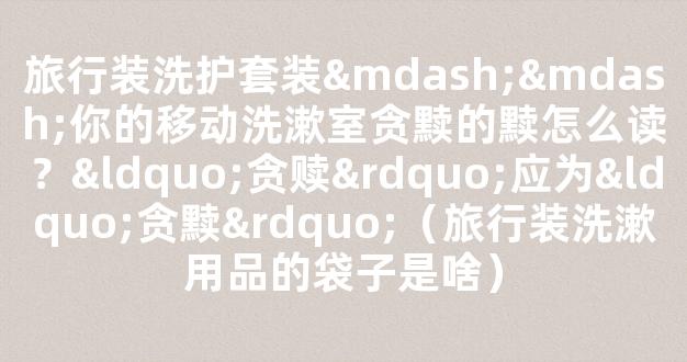 旅行装洗护套装——你的移动洗漱室贪黩的黩怎么读？“贪赎”应为“贪黩”（旅行装洗漱用品的袋子是啥）