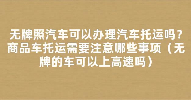 无牌照汽车可以办理汽车托运吗？商品车托运需要注意哪些事项（无牌的车可以上高速吗）