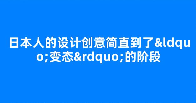 日本人的设计创意简直到了“变态”的阶段