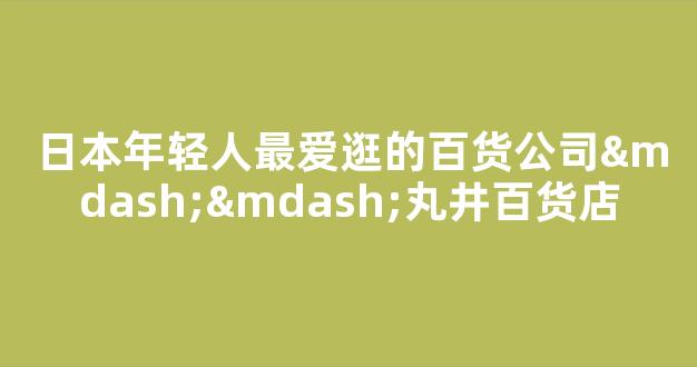 日本年轻人最爱逛的百货公司——丸井百货店