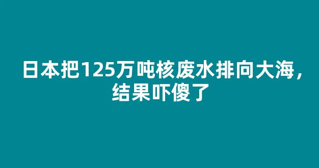 日本把125万吨核废水排向大海，结果吓傻了