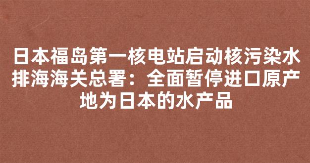 日本福岛第一核电站启动核污染水排海海关总署：全面暂停进口原产地为日本的水产品