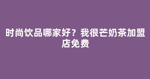 时尚饮品哪家好？我很芒奶茶加盟店免费